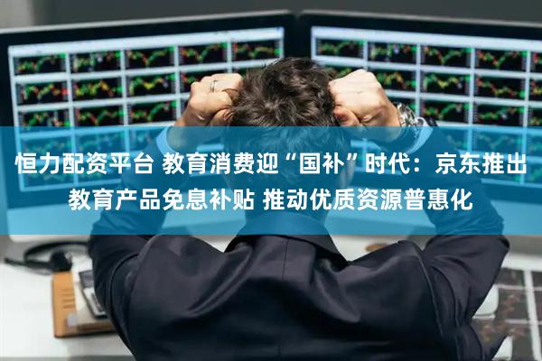 恒力配资平台 教育消费迎“国补”时代：京东推出教育产品免息补贴 推动优质资源普惠化