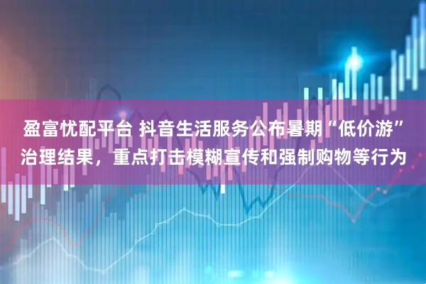 盈富忧配平台 抖音生活服务公布暑期“低价游”治理结果，重点打击模糊宣传和强制购物等行为