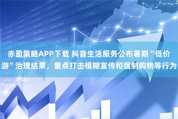 赤盈策略APP下载 抖音生活服务公布暑期“低价游”治理结果，重点打击模糊宣传和强制购物等行为