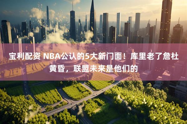 宝利配资 NBA公认的5大新门面！库里老了詹杜黄昏，联盟未来是他们的