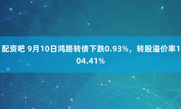 配资吧 9月10日鸿路转债下跌0.93%，转股溢价率104.41%