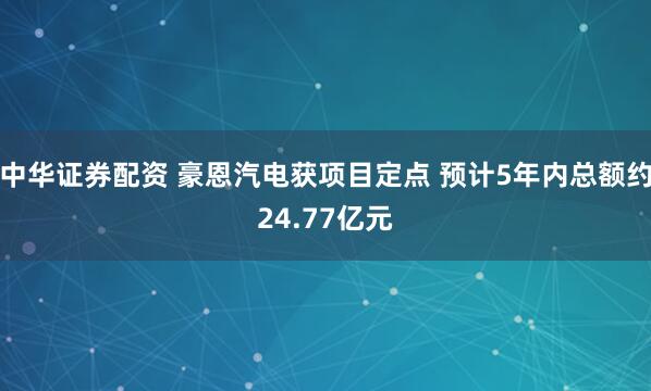 中华证券配资 豪恩汽电获项目定点 预计5年内总额约24.77亿元