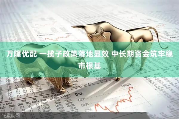 万隆优配 一揽子政策落地显效 中长期资金筑牢稳市根基