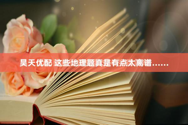 昊天优配 这些地理题真是有点太离谱......