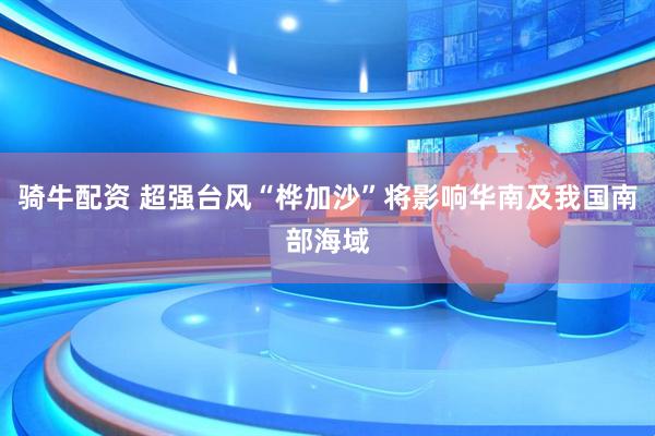 骑牛配资 超强台风“桦加沙”将影响华南及我国南部海域