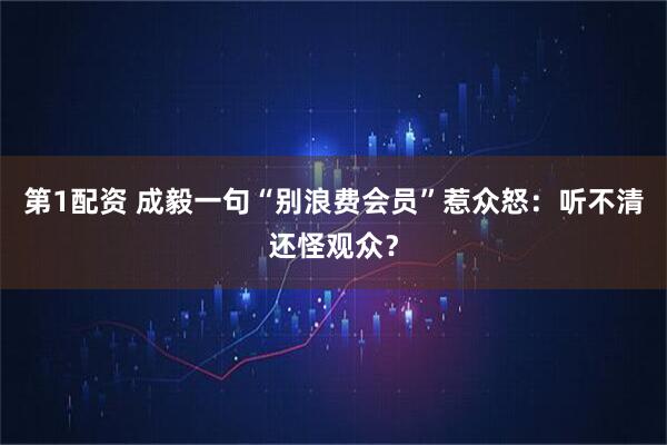 第1配资 成毅一句“别浪费会员”惹众怒：听不清还怪观众？