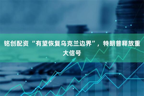 铭创配资 “有望恢复乌克兰边界”，特朗普释放重大信号