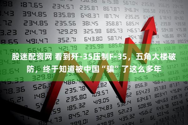 股迷配资网 看到歼-35压制F-35，五角大楼破防，终于知道被中国“骗”了这么多年