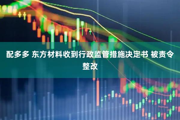 配多多 东方材料收到行政监管措施决定书 被责令整改
