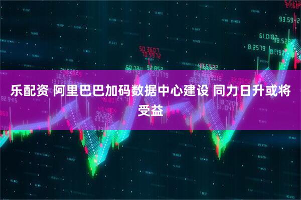 乐配资 阿里巴巴加码数据中心建设 同力日升或将受益