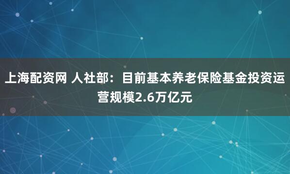 上海配资网 人社部：目前基本养老保险基金投资运营规模2.6万亿元