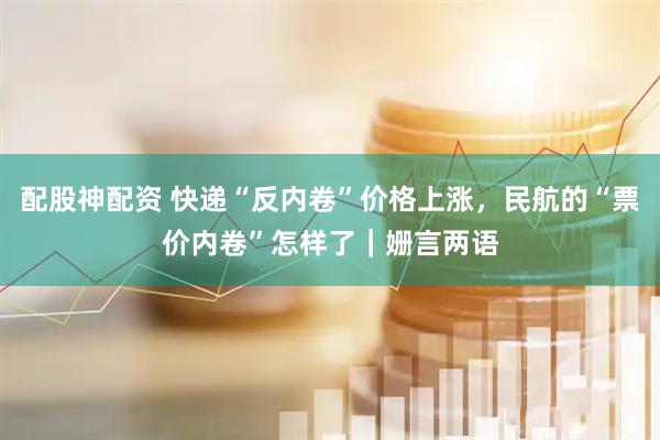 配股神配资 快递“反内卷”价格上涨，民航的“票价内卷”怎样了｜姗言两语