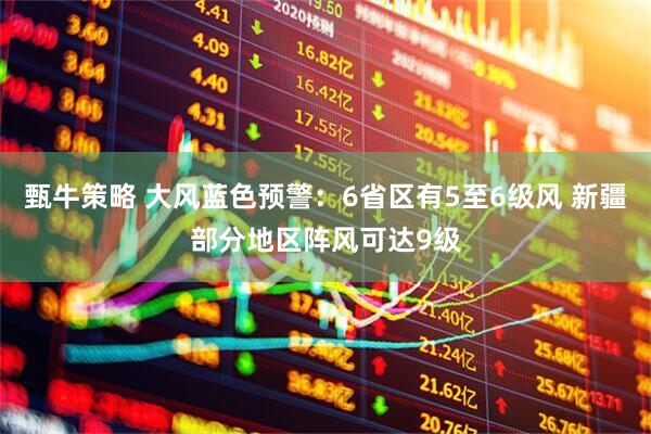 甄牛策略 大风蓝色预警：6省区有5至6级风 新疆部分地区阵风可达9级