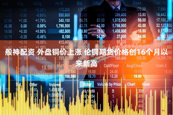 般神配资 外盘铜价上涨 伦铜期货价格创16个月以来新高