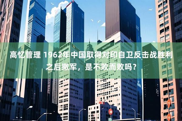 高忆管理 1962年中国取得对印自卫反击战胜利之后撤军，是不败而败吗？