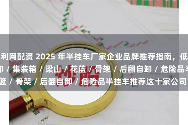 股利网配资 2025 年半挂车厂家企业品牌推荐指南，低平板 / 轻型 / 侧翻自卸 / 集装箱 / 梁山 / 花篮 / 骨架 / 后翻自卸 / 危险品半挂车推荐这十家公司！