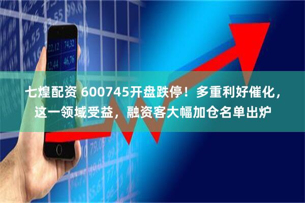 七煌配资 600745开盘跌停！多重利好催化，这一领域受益，融资客大幅加仓名单出炉