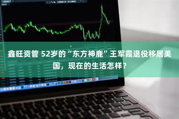 鑫旺资管 52岁的“东方神鹿”王军霞退役移居美国，现在的生活怎样？