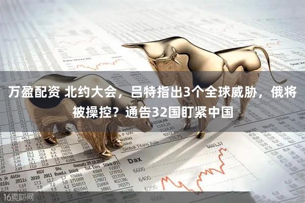万盈配资 北约大会，吕特指出3个全球威胁，俄将被操控？通告32国盯紧中国