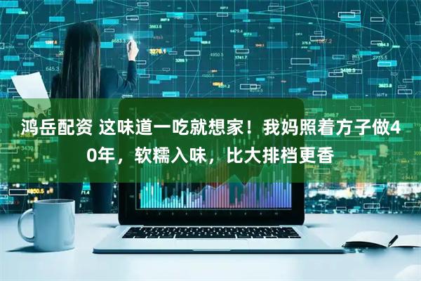 鸿岳配资 这味道一吃就想家！我妈照着方子做40年，软糯入味，比大排档更香