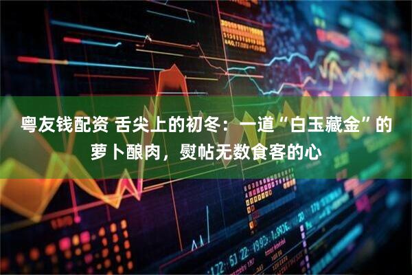 粤友钱配资 舌尖上的初冬：一道“白玉藏金”的萝卜酿肉，熨帖无数食客的心