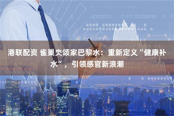 港联配资 雀巢氼颂家巴黎水：重新定义“健康补水”，引领感官新浪潮
