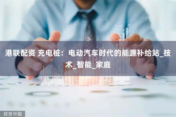 港联配资 充电桩：电动汽车时代的能源补给站_技术_智能_家庭