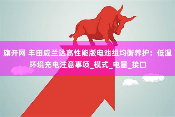 旗开网 丰田威兰达高性能版电池组均衡养护：低温环境充电注意事项_模式_电量_接口