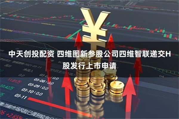 中天创投配资 四维图新参股公司四维智联递交H股发行上市申请