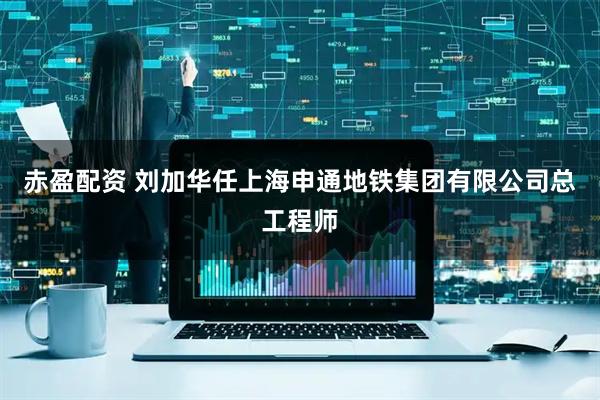 赤盈配资 刘加华任上海申通地铁集团有限公司总工程师
