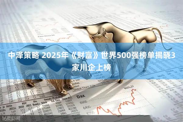中泽策略 2025年《财富》世界500强榜单揭晓3家川企上榜