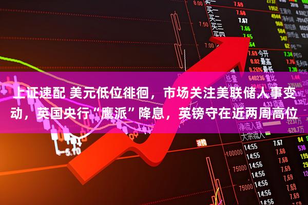 上证速配 美元低位徘徊，市场关注美联储人事变动，英国央行“鹰派”降息，英镑守在近两周高位