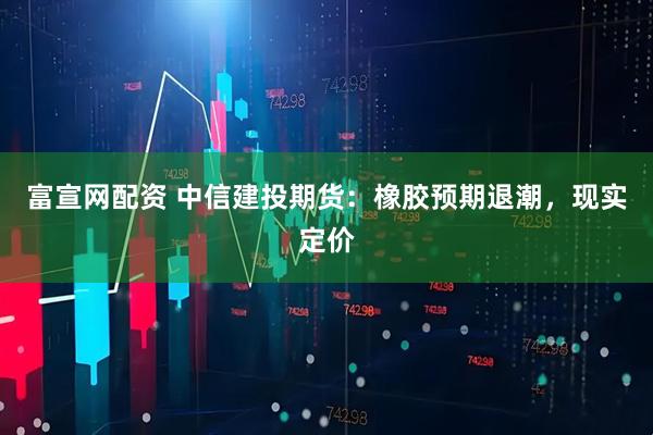 富宣网配资 中信建投期货：橡胶预期退潮，现实定价