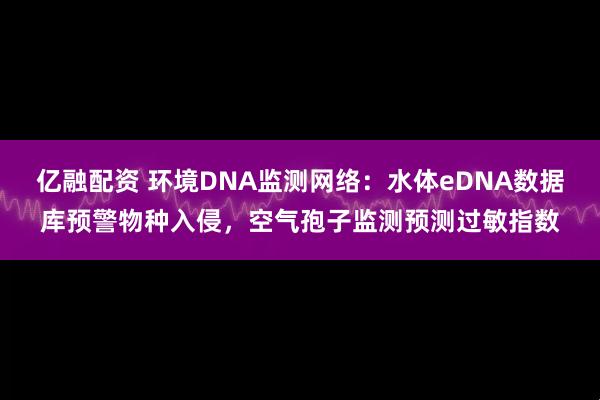 亿融配资 环境DNA监测网络：水体eDNA数据库预警物种入侵，空气孢子监测预测过敏指数