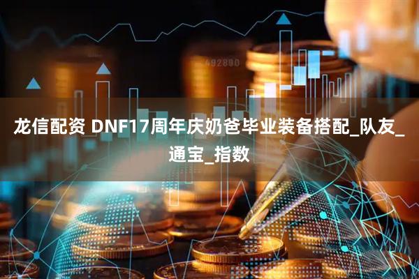 龙信配资 DNF17周年庆奶爸毕业装备搭配_队友_通宝_指数