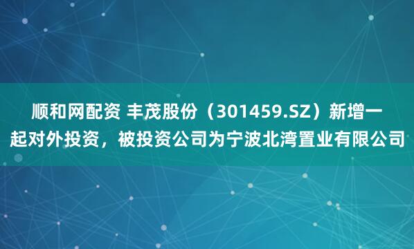 顺和网配资 丰茂股份（301459.SZ）新增一起对外投资，被投资公司为宁波北湾置业有限公司