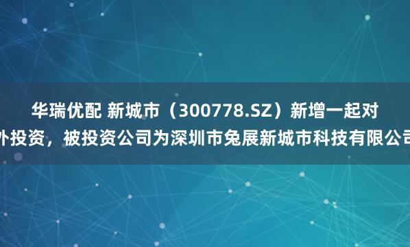 华瑞优配 新城市（300778.SZ）新增一起对外投资，被投资公司为深圳市兔展新城市科技有限公司