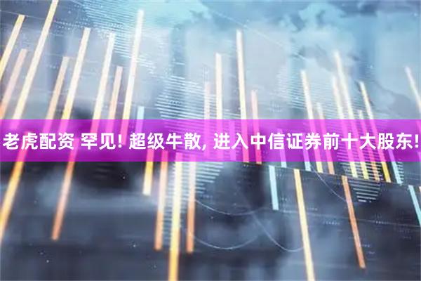 老虎配资 罕见! 超级牛散, 进入中信证券前十大股东!