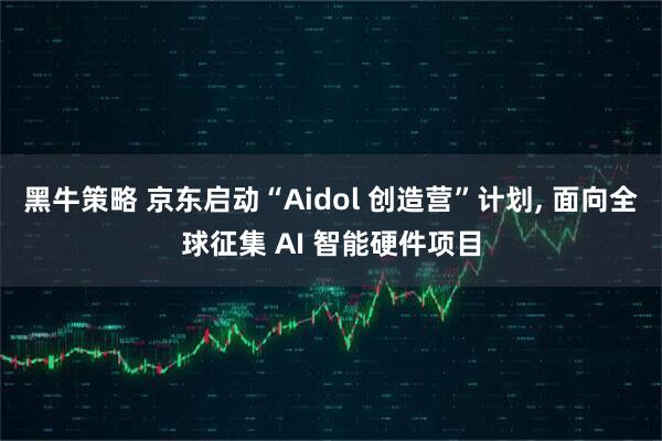 黑牛策略 京东启动“Aidol 创造营”计划, 面向全球征集 AI 智能硬件项目